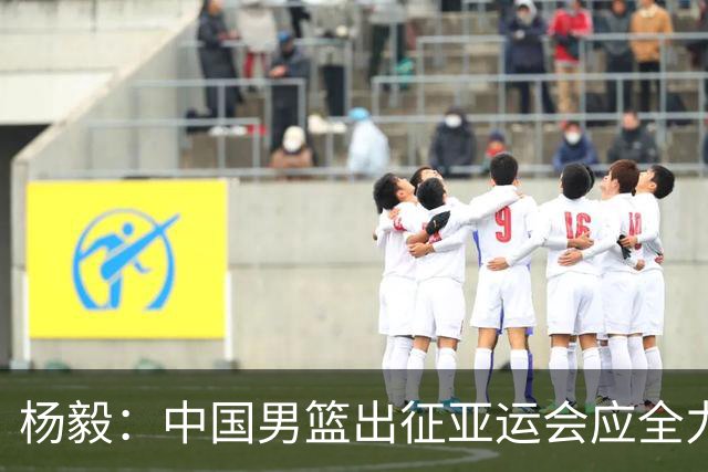 杨毅：中国男篮出征亚运会应全力以赴，不能派出二队或青年军